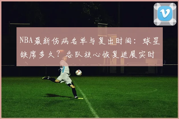 NBA最新伤病名单与复出时间:球星缺席多久?各队核心恢复进展实时追踪