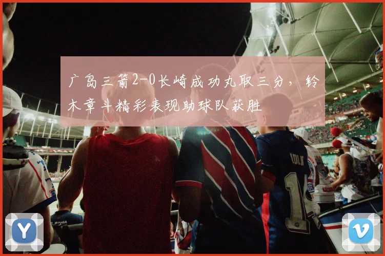 广岛三箭2-0长崎成功丸取三分，铃木章斗精彩表现助球队获胜