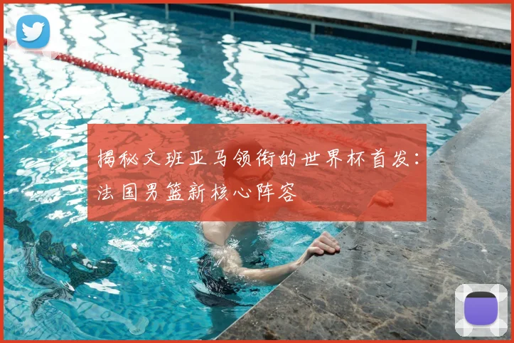 揭秘文班亚马领衔的世界杯首发：法国男篮新核心阵容