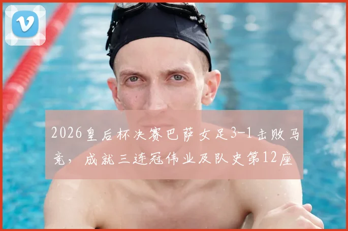 2026皇后杯决赛巴萨女足3-1击败马竞,成就三连冠伟业及队史第12座后冠回顾
