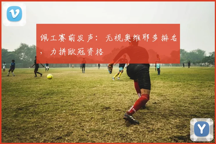 佩工赛前发声：无视奥维耶多排名，力拼欧冠资格