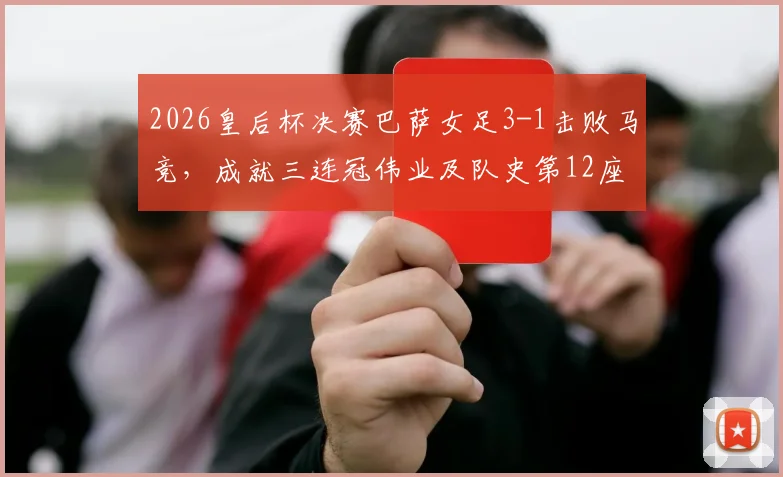 2026皇后杯决赛巴萨女足3-1击败马竞,成就三连冠伟业及队史第12座后冠回顾
