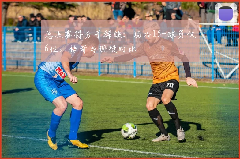 总决赛得分手稀缺:场均15+球员仅6位,传奇与现役对比