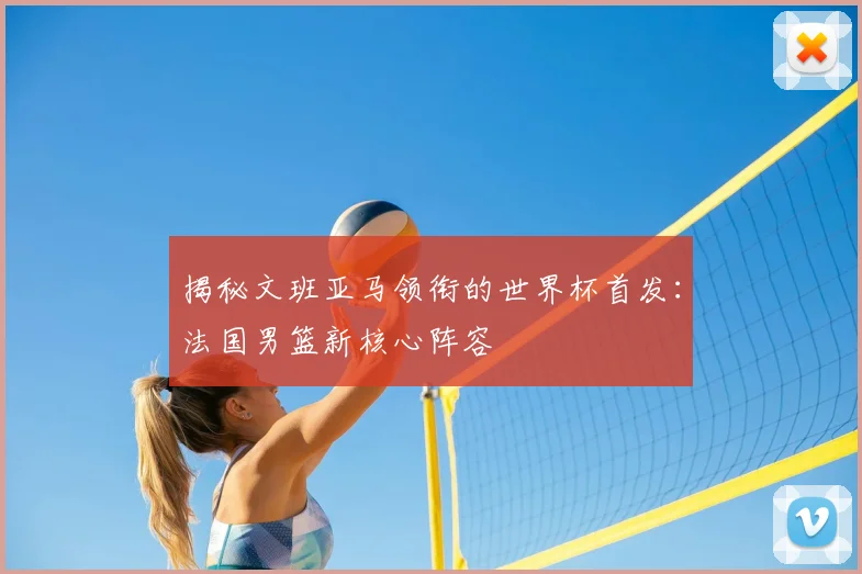 揭秘文班亚马领衔的世界杯首发:法国男篮新核心阵容